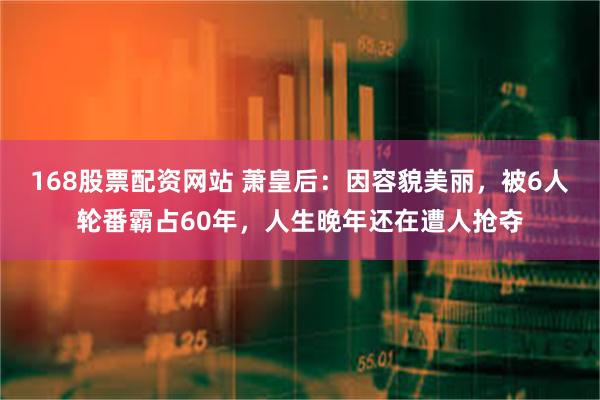 168股票配资网站 萧皇后：因容貌美丽，被6人轮番霸占60年，人生晚年还在遭人抢夺