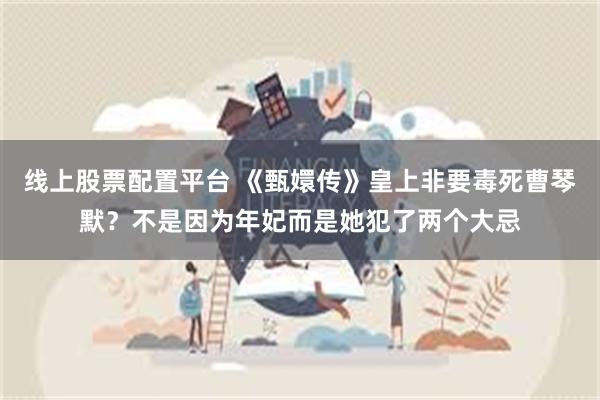 线上股票配置平台 《甄嬛传》皇上非要毒死曹琴默？不是因为年妃而是她犯了两个大忌