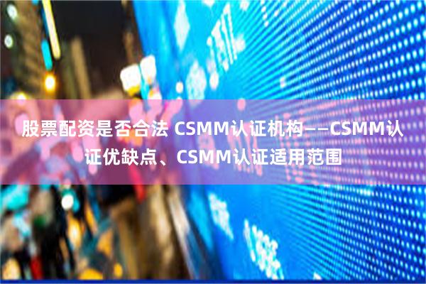 股票配资是否合法 CSMM认证机构——CSMM认证优缺点、CSMM认证适用范围