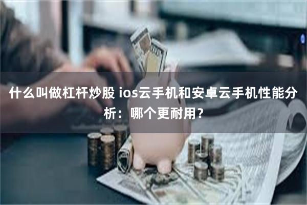 什么叫做杠杆炒股 ios云手机和安卓云手机性能分析：哪个更耐用？