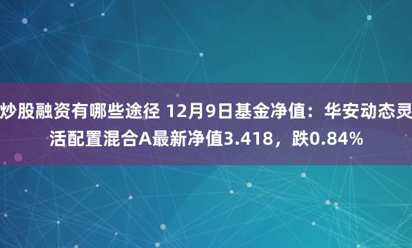 炒股融资有哪些途径 12月9日基金净值：华安动态灵活配置混合A最新净值3.418，跌0.84%