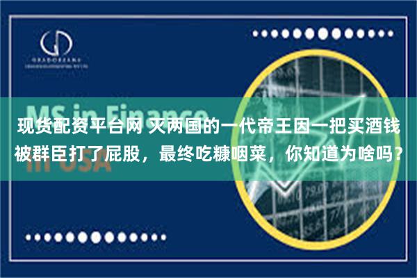 现货配资平台网 灭两国的一代帝王因一把买酒钱被群臣打了屁股，最终吃糠咽菜，你知道为啥吗？