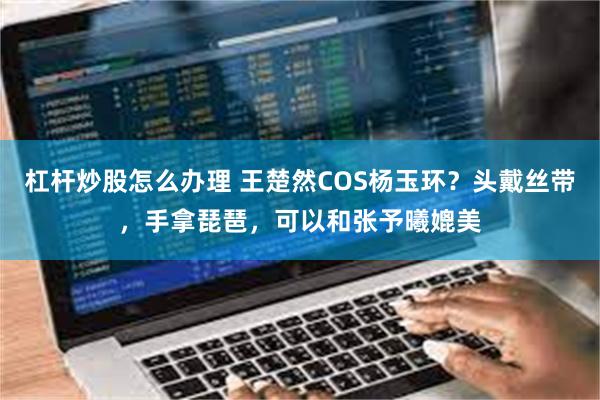 杠杆炒股怎么办理 王楚然COS杨玉环？头戴丝带，手拿琵琶，可以和张予曦媲美