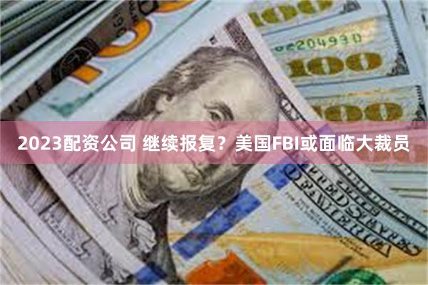 2023配资公司 继续报复？美国FBI或面临大裁员