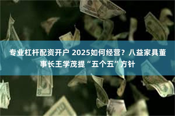 专业杠杆配资开户 2025如何经营？八益家具董事长王学茂提“五个五”方针