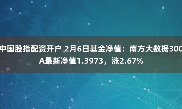 中国股指配资开户 2月6日基金净值：南方大数据300A最新净值1.3973，涨2.67%