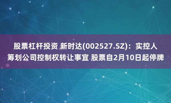 股票杠杆投资 新时达(002527.SZ)：实控人筹划公司控制权转让事宜 股票自2月10日起停牌