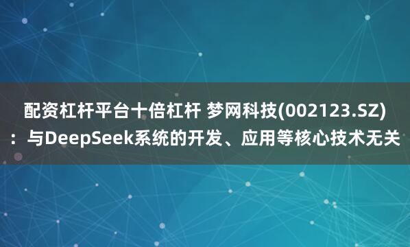 配资杠杆平台十倍杠杆 梦网科技(002123.SZ)：与DeepSeek系统的开发、应用等核心技术无关