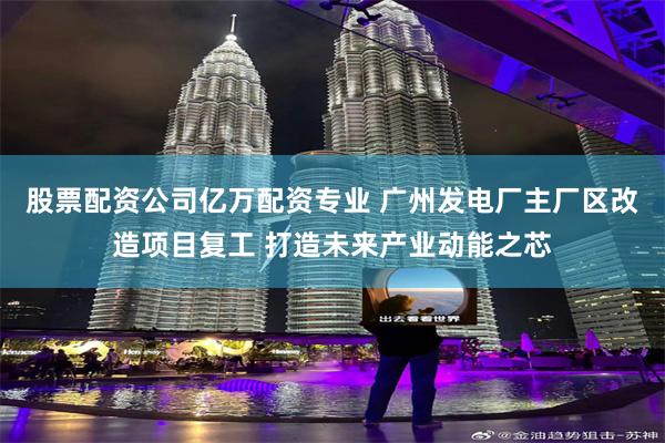 股票配资公司亿万配资专业 广州发电厂主厂区改造项目复工 打造未来产业动能之芯