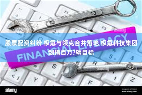 股票配资纠纷 极氪与领克合并落地 极氪科技集团剑指百万?辆目标