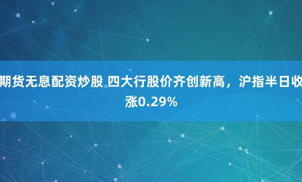 期货无息配资炒股 四大行股价齐创新高，沪指半日收涨0.29%