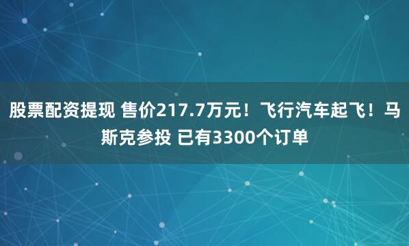 股票配资提现 售价217.7万元！飞行汽车起飞！马斯克参投 已有3300个订单