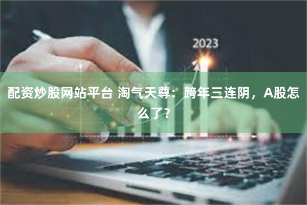 配资炒股网站平台 淘气天尊：跨年三连阴，A股怎么了？