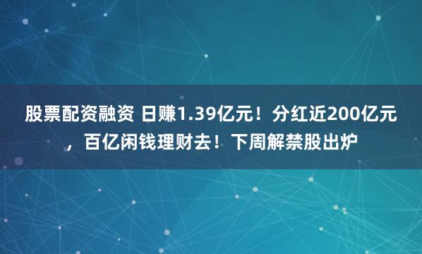 股票配资融资 日赚1.39亿元！分红近200亿元，百亿闲钱理财去！下周解禁股出炉